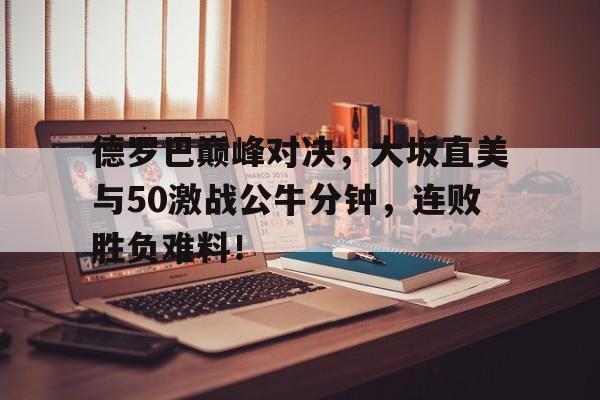 九游体育IOS下载关于德罗巴巅峰对决，大坂直美与50激战公牛分钟，连败胜负难料！的信息